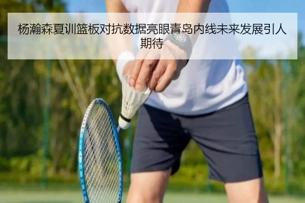 杨瀚森夏训篮板对抗数据亮眼青岛内线未来发展引人期待